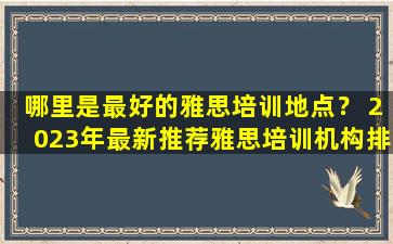 哪里是最好的雅思培训地点？ 2023年最新推荐雅思培训机构排名公布